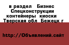  в раздел : Бизнес » Спецконструкции, контейнеры, киоски . Тверская обл.,Бежецк г.